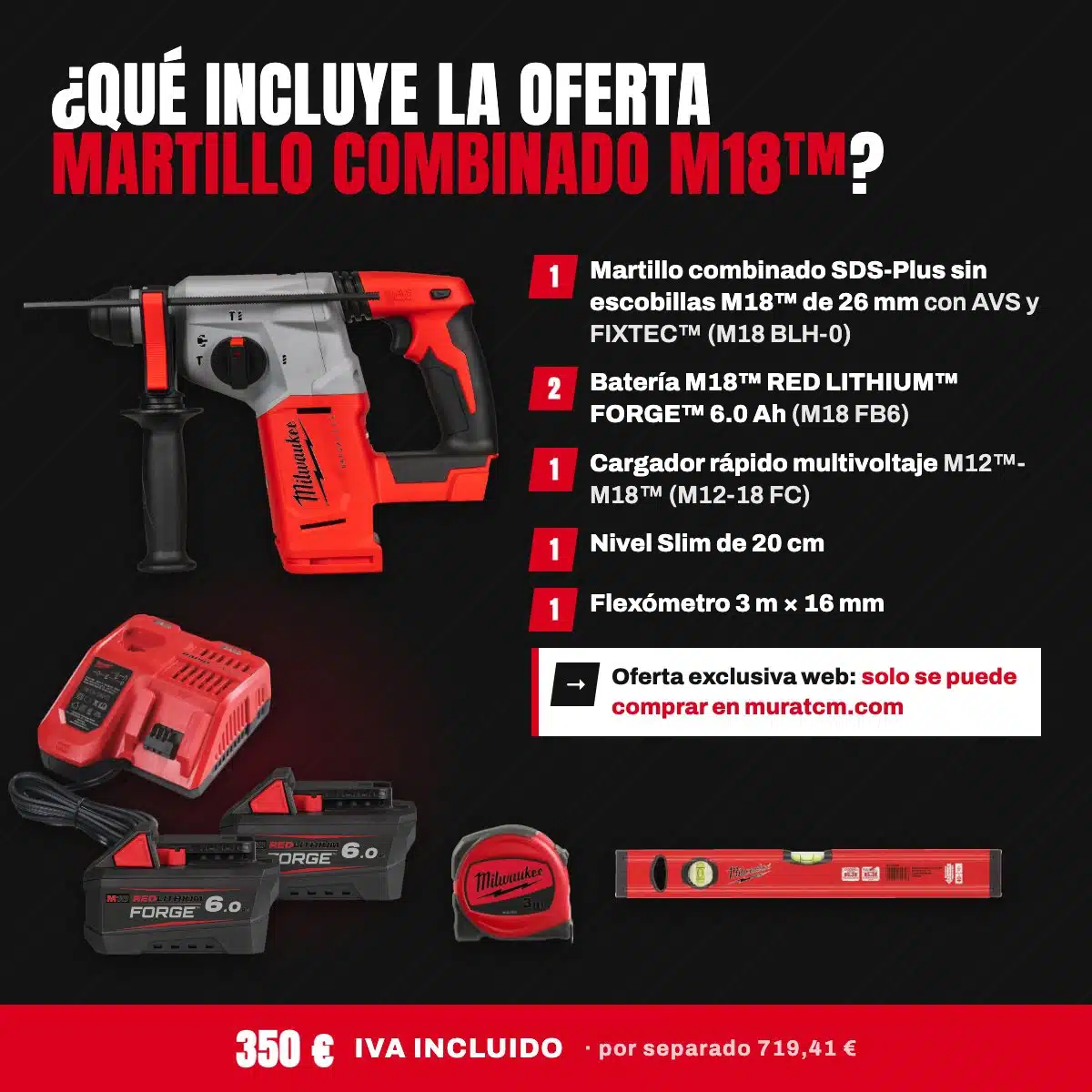 Oferta Especial Taladros: Martillo combinado SDS-Plus M18™ con 2 baterías FORGE™ 6.0 Ah 2 Qué incluye la oferta Martillo combinado M18: martillo SDS-Plus M18 BLH-0, 2 baterías FORGE 6.0 Ah, cargador M12-18 FC, nivel Slim 20 cm y flexómetro 3 m