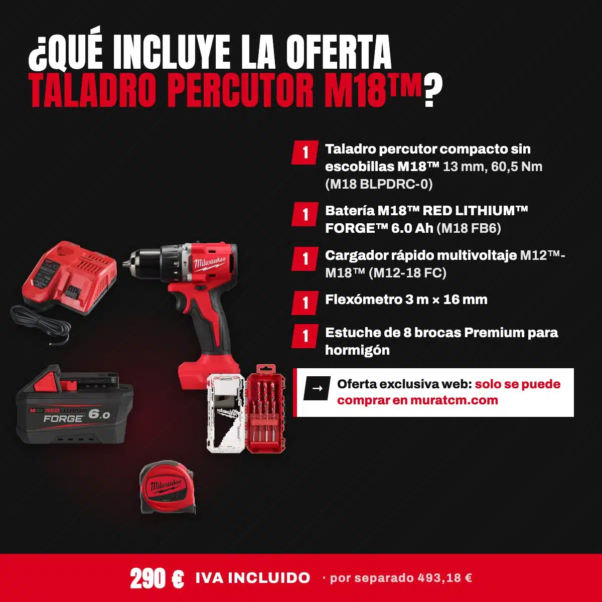 Oferta Especial Taladros: Taladro percutor compacto M18™ con batería FORGE™ 6.0 Ah 2 Qué incluye la oferta Taladro percutor M18: taladro compacto M18 BLPDRC-0, batería FORGE 6.0 Ah, cargador M12-18 FC, flexómetro 3 m y 8 brocas para hormigón